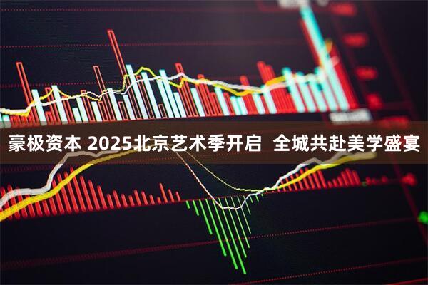 豪极资本 2025北京艺术季开启  全城共赴美学盛宴