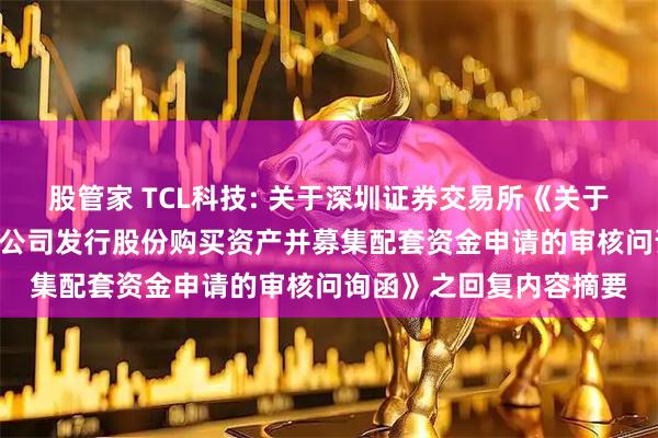 股管家 TCL科技: 关于深圳证券交易所《关于TCL科技集团股份有限公司发行股份购买资产并募集配套资金申请的审核问询函》之回复内容摘要