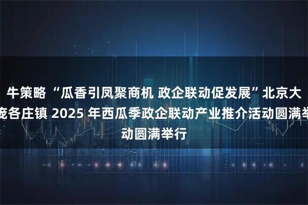牛策略 “瓜香引凤聚商机 政企联动促发展”北京大兴庞各庄镇 2025 年西瓜季政企联动产业推介活动圆满举行