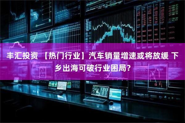 丰汇投资 【热门行业】汽车销量增速或将放缓 下乡出海可破行业困局？