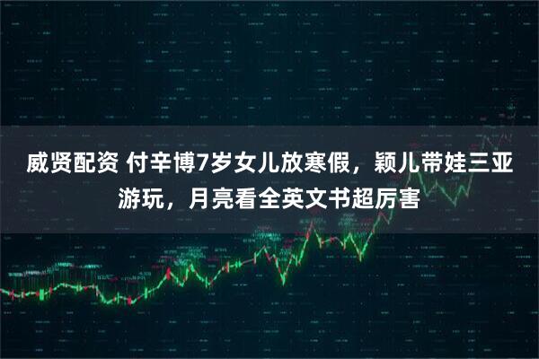 威贤配资 付辛博7岁女儿放寒假，颖儿带娃三亚游玩，月亮看全英文书超厉害