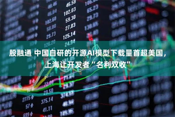 股融通 中国自研的开源AI模型下载量首超美国，上海让开发者“名利双收”