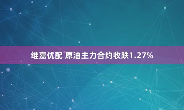 维嘉优配 原油主力合约收跌1.27%