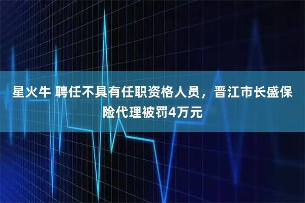 星火牛 聘任不具有任职资格人员，晋江市长盛保险代理被罚4万元