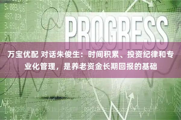 万宝优配 对话朱俊生：时间积累、投资纪律和专业化管理，是养老资金长期回报的基础