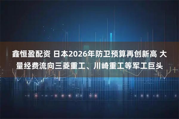 鑫恒盈配资 日本2026年防卫预算再创新高 大量经费流向三菱重工、川崎重工等军工巨头