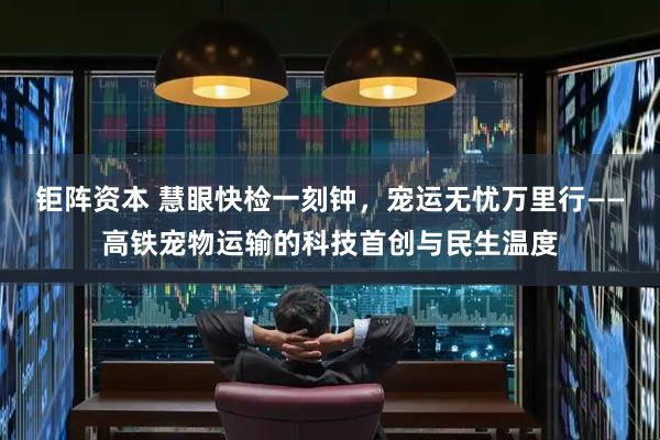 钜阵资本 慧眼快检一刻钟，宠运无忧万里行——高铁宠物运输的科技首创与民生温度
