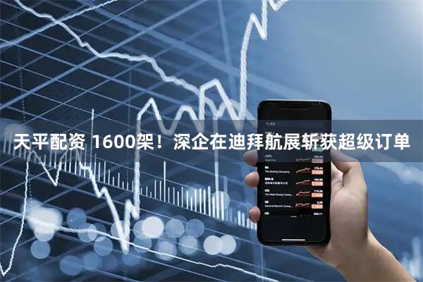 天平配资 1600架！深企在迪拜航展斩获超级订单