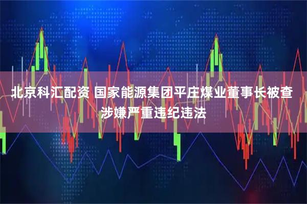 北京科汇配资 国家能源集团平庄煤业董事长被查 涉嫌严重违纪违法