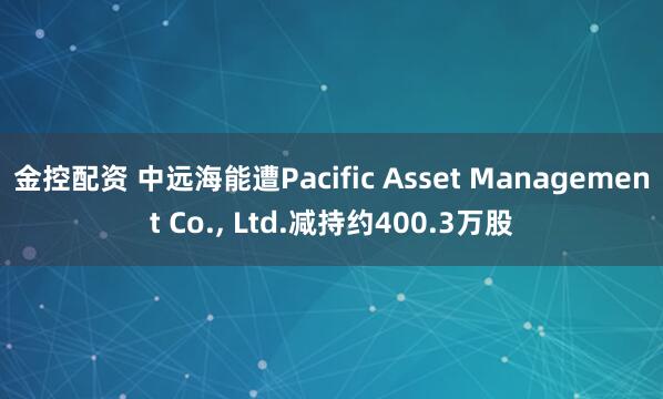 金控配资 中远海能遭Pacific Asset Management Co., Ltd.减持约400.3万股