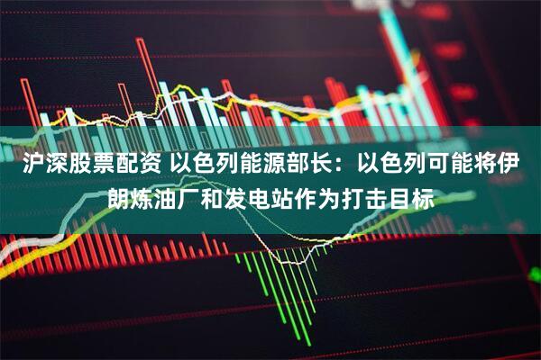 沪深股票配资 以色列能源部长：以色列可能将伊朗炼油厂和发电站作为打击目标