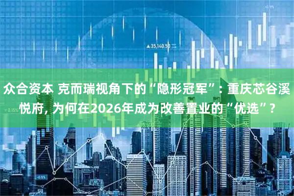 众合资本 克而瑞视角下的“隐形冠军”: 重庆芯谷溪悦府, 为何在2026年成为改善置业的“优选”?