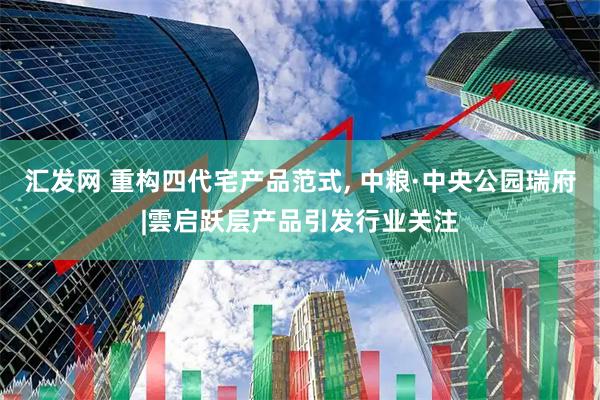 汇发网 重构四代宅产品范式, 中粮·中央公园瑞府|雲启跃层产品引发行业关注